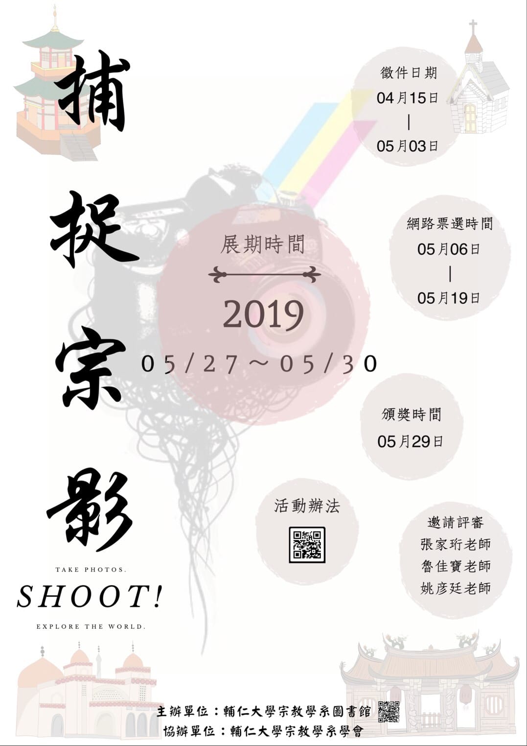 海報：捕捉宗影 宗教攝影展暨攝影比賽。徵件日期：04月15曰—05月03曰 展期時間：2019/05/27—05/30 網路票選時間：05月06曰—05月19日 頒獎時間 05月29曰 活動辦法： 遨請評審：張家珩老師 魯佳寶老師 姚彦廷老師 主辦單位：輔仁大學宗敎學系圓書館 協辦犟位：輔仁大學宗敎學系學會